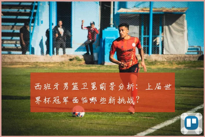 西班牙男篮卫冕前景分析：上届世界杯冠军面临哪些新挑战？