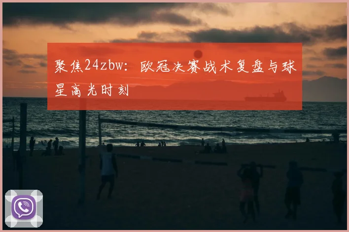 聚焦24zbw：欧冠决赛战术复盘与球星高光时刻