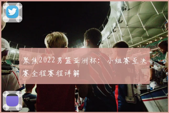 聚焦2022男篮亚洲杯：小组赛至决赛全程赛程详解