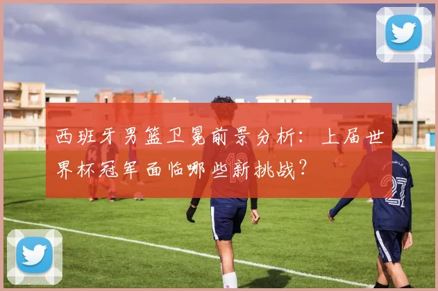 西班牙男篮卫冕前景分析：上届世界杯冠军面临哪些新挑战？