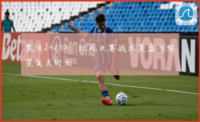 聚焦24zbw：欧冠决赛战术复盘与球星高光时刻